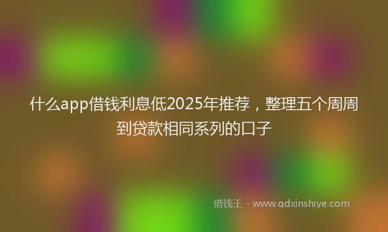 什么app借钱利息低2025年推荐，整理五个周周到贷款相同系列的口子