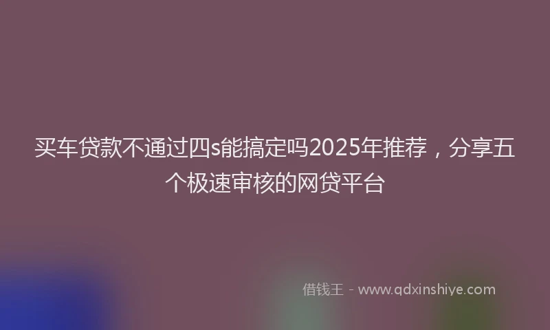 买车贷款不通过四s能搞定吗2025年推荐，分享五个极速审核的网贷平台