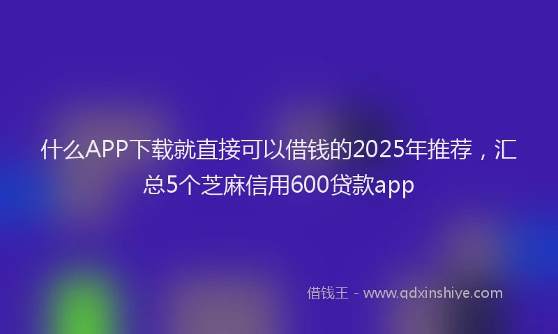 什么APP下载就直接可以借钱的2025年推荐,汇总5个芝麻信用600贷款app