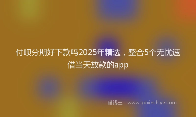 付呗分期好下款吗2025年精选,整合5个无忧速借当天放款的app
