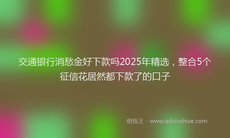 交通银行消愁金好下款吗2025年精选，整合5个征信花居然都下款了的口子