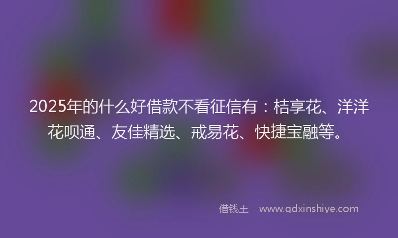 2025年的什么好借款不看征信有：桔享花、洋洋花呗通、友佳精选、戒易花、快捷宝融等。
