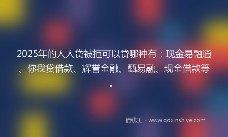 2025年的人人贷被拒可以贷哪种有：现金易融通、你我贷借款、辉誉金融、甄易融、现金借款等。