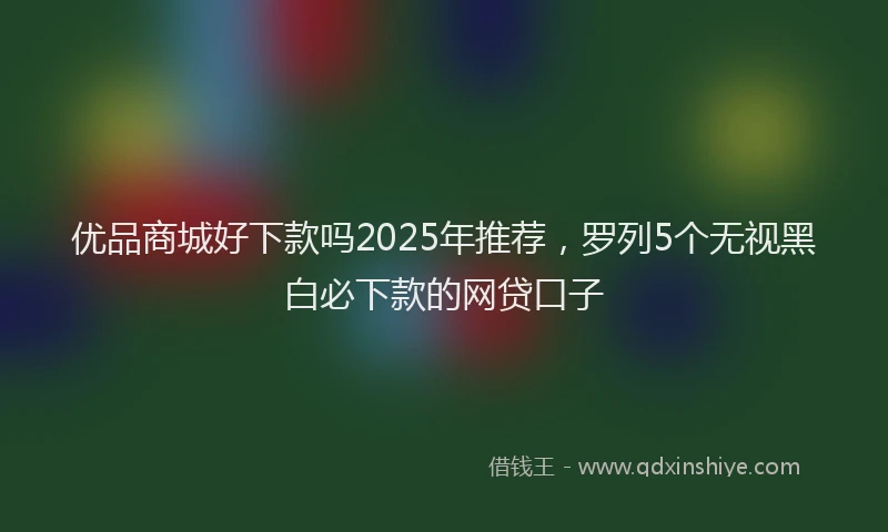 优品商城好下款吗2025年推荐，罗列5个无视黑白必下款的网贷口子