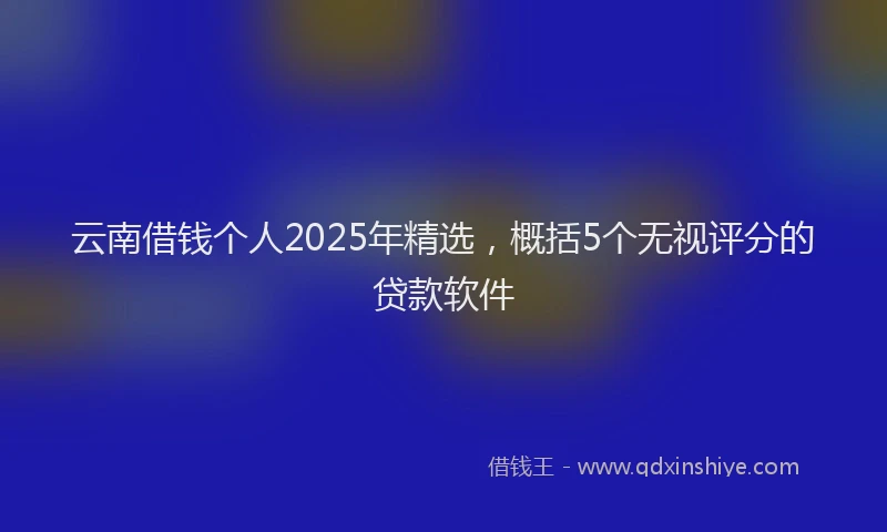 云南借钱个人2025年精选，概括5个无视评分的贷款软件