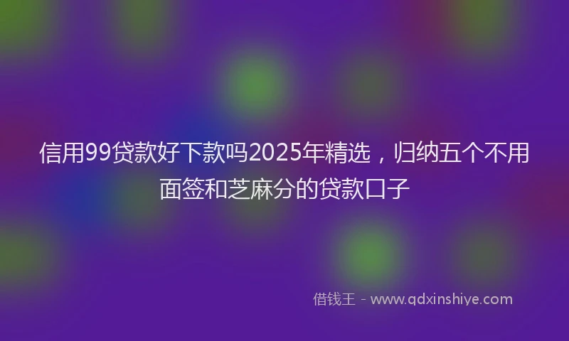信用99贷款好下款吗2025年精选，归纳五个不用面签和芝麻分的贷款口子
