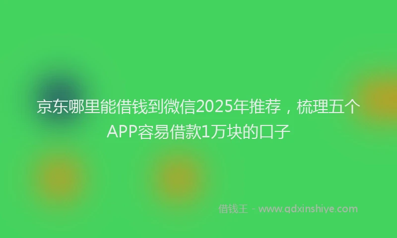 京东哪里能借钱到微信2025年推荐，梳理五个APP容易借款1万块的口子