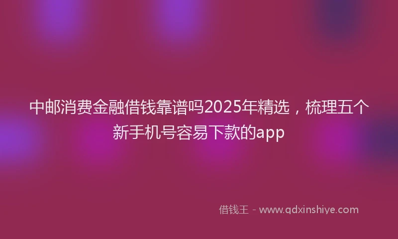 中邮消费金融借钱靠谱吗2025年精选,梳理五个新手机号容易下款的app