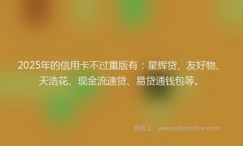2025年的信用卡不过重版有：星辉贷、友好物、天浩花、现金流速贷、易贷通钱包等。