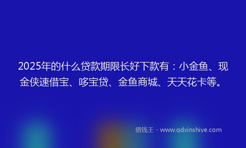 2025年的什么贷款期限长好下款有：小金鱼、现金侠速借宝、哆宝贷、金鱼商城、天天花卡等。