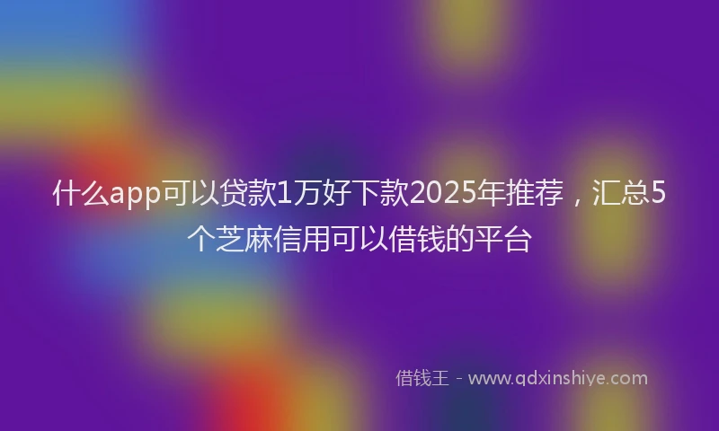 什么app可以贷款1万好下款2025年推荐，汇总5个芝麻信用可以借钱的平台
