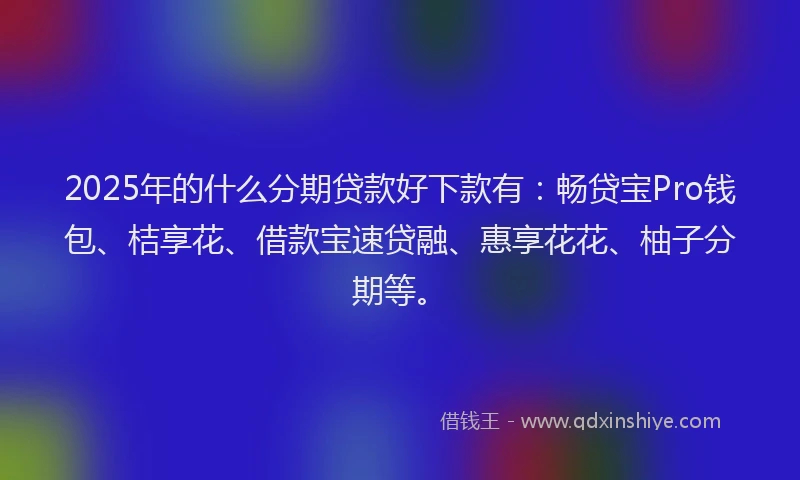 2025年的什么分期贷款好下款有：畅贷宝Pro钱包、桔享花、借款宝速贷融、惠享花花、柚子分期等。