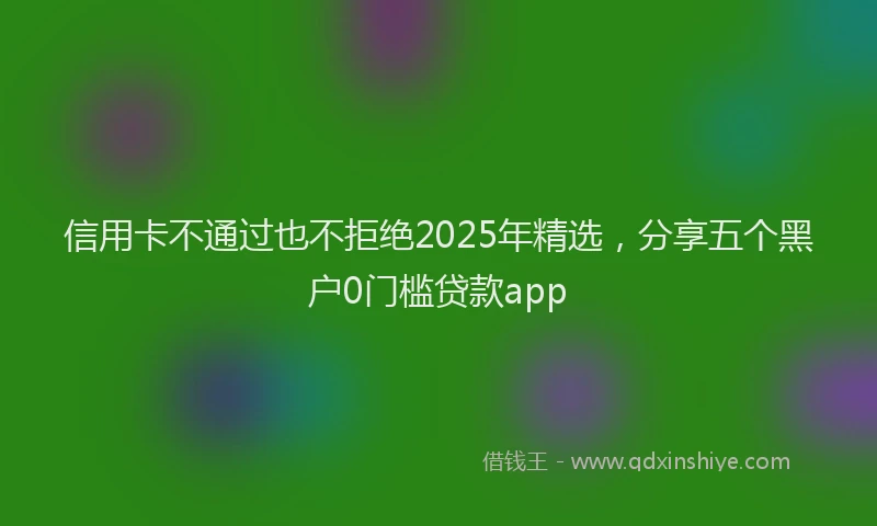 信用卡不通过也不拒绝2025年精选,分享五个黑户0门槛贷款app