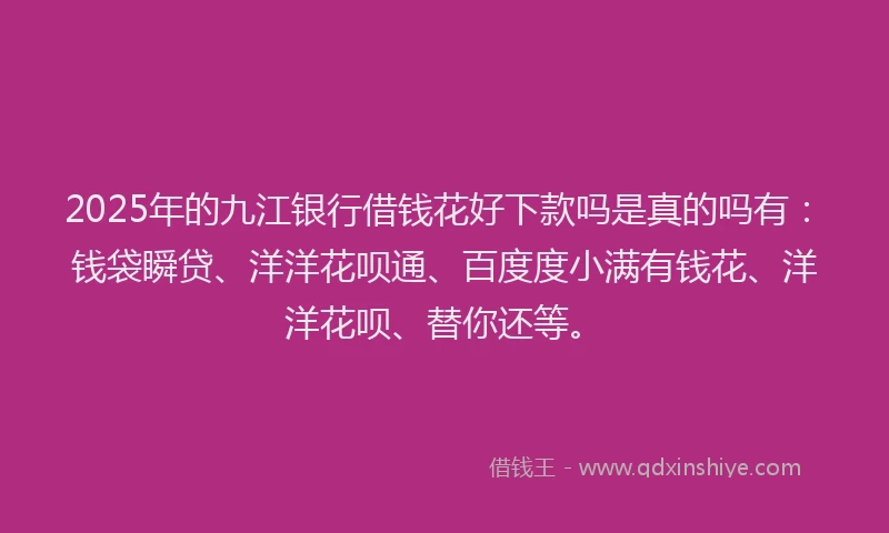 2025年的九江银行借钱花好下款吗是真的吗有：钱袋瞬贷、洋洋花呗通、百度度小满有钱花、洋洋花呗、替你还等。