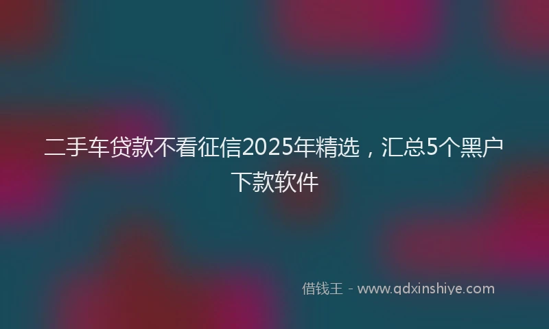 二手车贷款不看征信2025年精选，汇总5个黑户下款软件