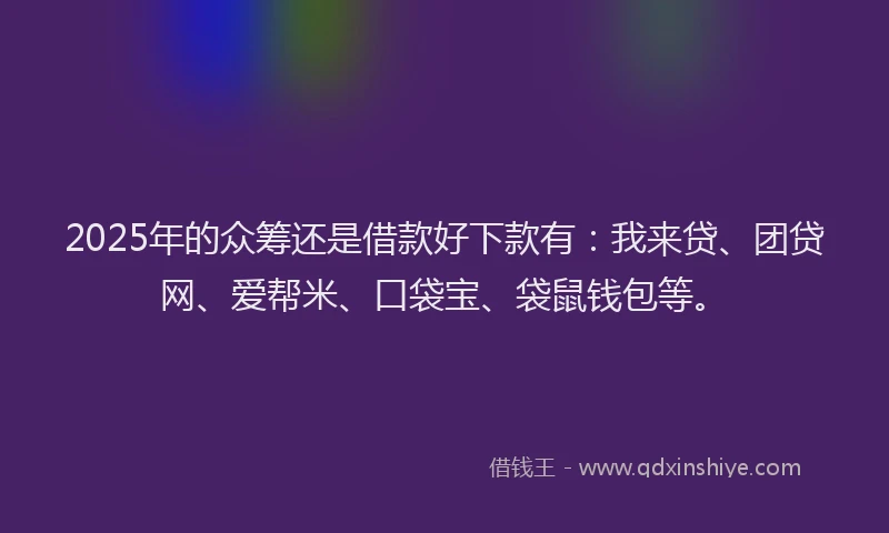 2025年的众筹还是借款好下款有：我来贷、团贷网、爱帮米、口袋宝、袋鼠钱包等。