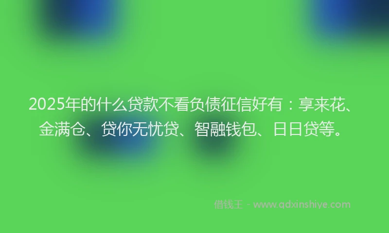 2025年的什么贷款不看负债征信好有：享来花、金满仓、贷你无忧贷、智融钱包、日日贷等。