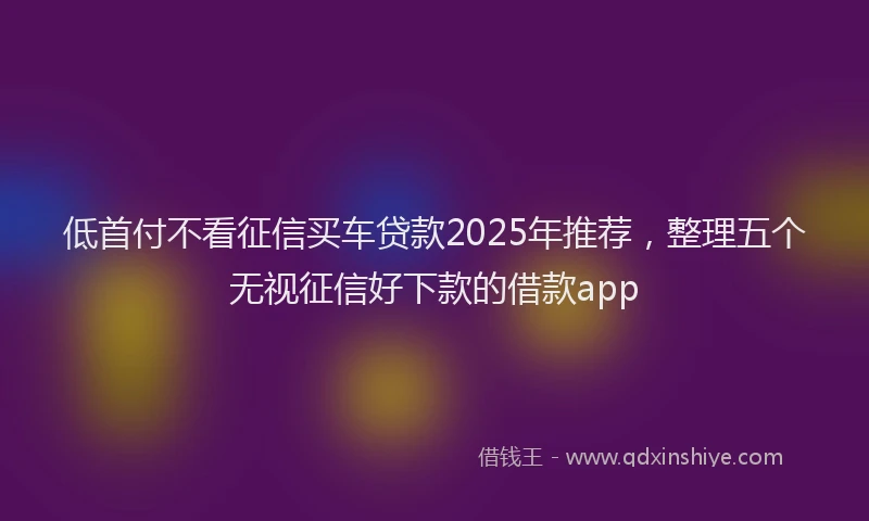 低首付不看征信买车贷款2025年推荐，整理五个无视征信好下款的借款app