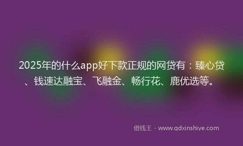 2025年的什么app好下款正规的网贷有:臻心贷、钱速达融宝、飞融金、畅行花、鹿优选等。