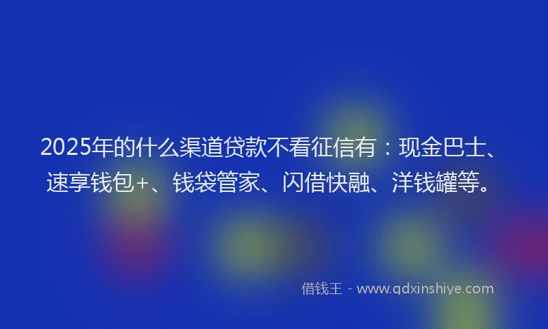 2025年的什么渠道贷款不看征信有:现金巴士、速享钱包+、钱袋管家、闪借快融、洋钱罐等。