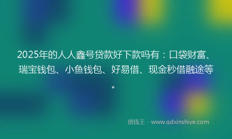 2025年的人人鑫号贷款好下款吗有:口袋财富、瑞宝钱包、小鱼钱包、好易借、现金秒借融途等。