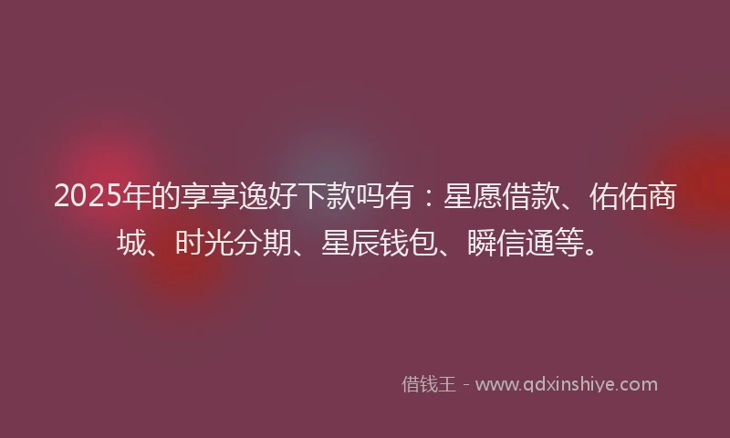 2025年的享享逸好下款吗有：星愿借款、佑佑商城、时光分期、星辰钱包、瞬信通等。