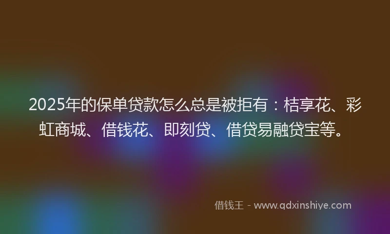 2025年的保单贷款怎么总是被拒有：桔享花、彩虹商城、借钱花、即刻贷、借贷易融贷宝等。