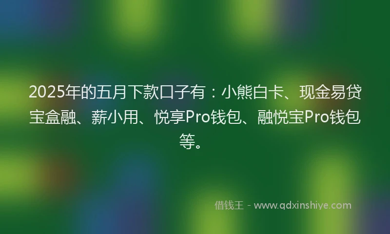 2025年的五月下款口子有：小熊白卡、现金易贷宝盒融、薪小用、悦享Pro钱包、融悦宝Pro钱包等。