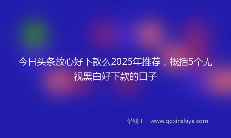 今日头条放心好下款么2025年推荐，概括5个无视黑白好下款的口子