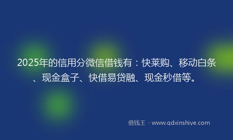 2025年的信用分微信借钱有：快莱购、移动白条、现金盒子、快借易贷融、现金秒借等。