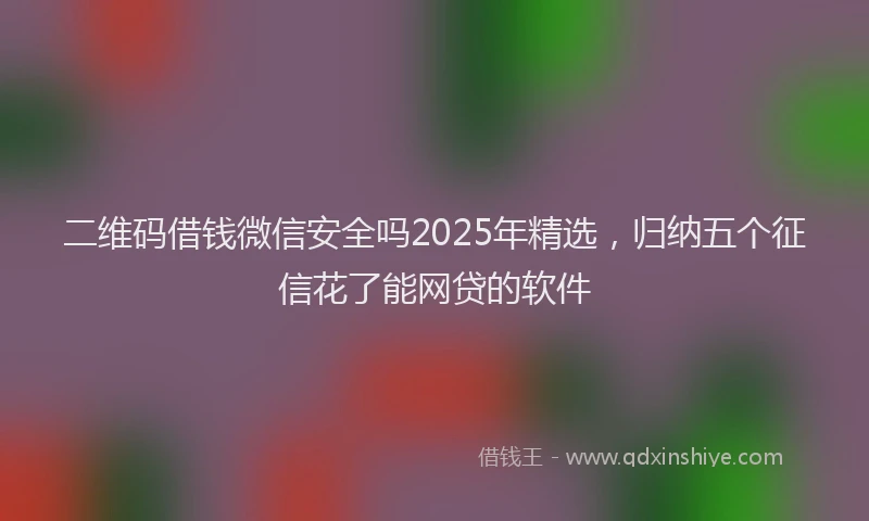 二维码借钱微信安全吗2025年精选，归纳五个征信花了能网贷的软件