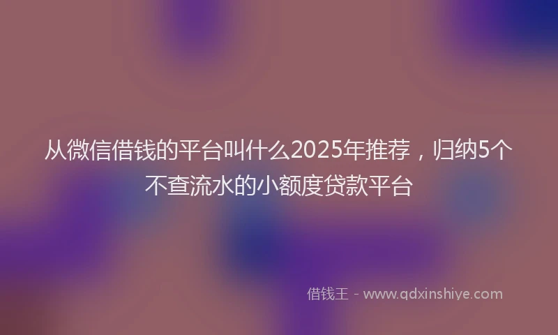 从微信借钱的平台叫什么2025年推荐,归纳5个不查流水的小额度贷款平台