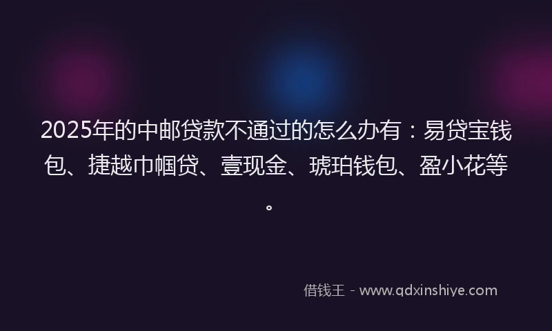 2025年的中邮贷款不通过的怎么办有：易贷宝钱包、捷越巾帼贷、壹现金、琥珀钱包、盈小花等。