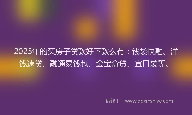 2025年的买房子贷款好下款么有：钱袋快融、洋钱速贷、融通易钱包、金宝盒贷、宜口袋等。