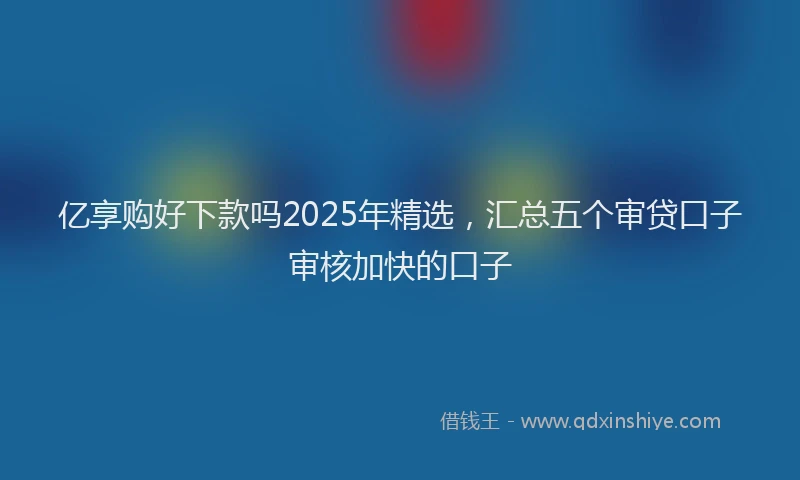 亿享购好下款吗2025年精选,汇总五个审贷口子审核加快的口子