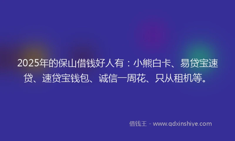 2025年的保山借钱好人有：小熊白卡、易贷宝速贷、速贷宝钱包、诚信一周花、只从租机等。