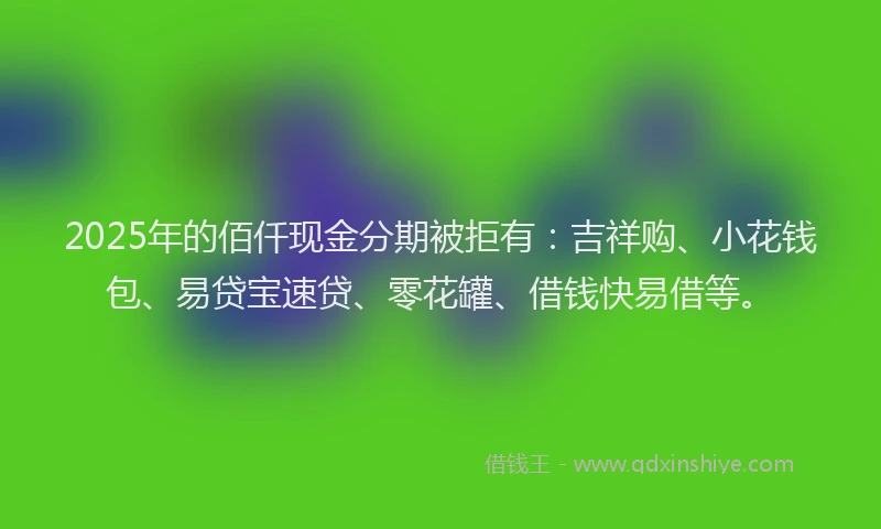 2025年的佰仟现金分期被拒有：吉祥购、小花钱包、易贷宝速贷、零花罐、借钱快易借等。