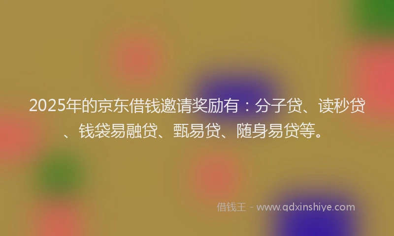 2025年的京东借钱邀请奖励有：分子贷、读秒贷、钱袋易融贷、甄易贷、随身易贷等。