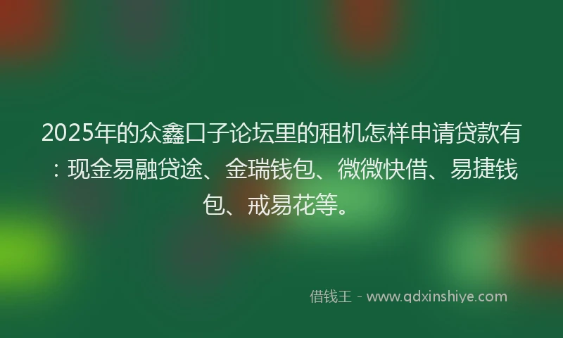 2025年的众鑫口子论坛里的租机怎样申请贷款有：现金易融贷途、金瑞钱包、微微快借、易捷钱包、戒易花等。