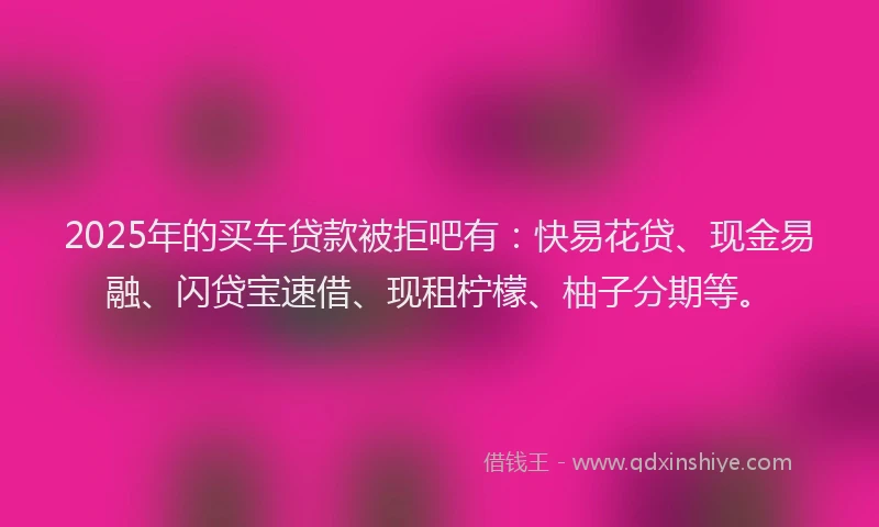 2025年的买车贷款被拒吧有：快易花贷、现金易融、闪贷宝速借、现租柠檬、柚子分期等。