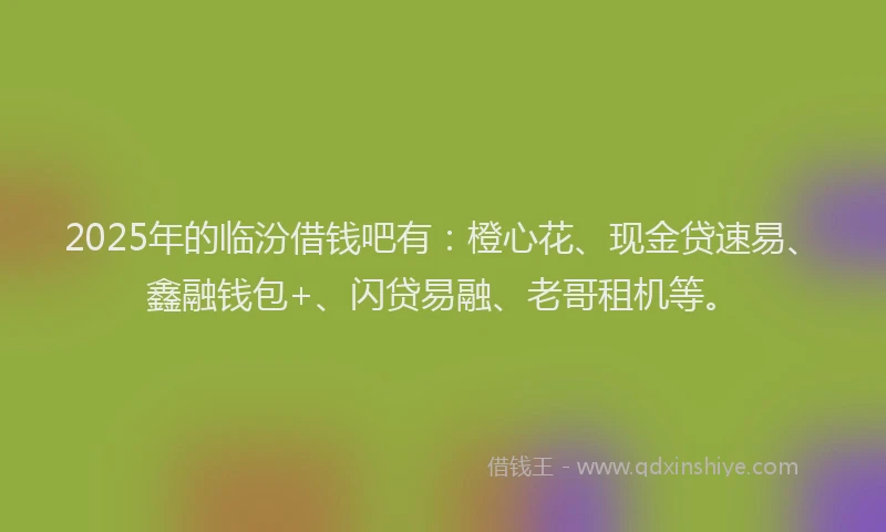 2025年的临汾借钱吧有：橙心花、现金贷速易、鑫融钱包+、闪贷易融、老哥租机等。