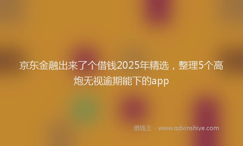 京东金融出来了个借钱2025年精选，整理5个高炮无视逾期能下的app