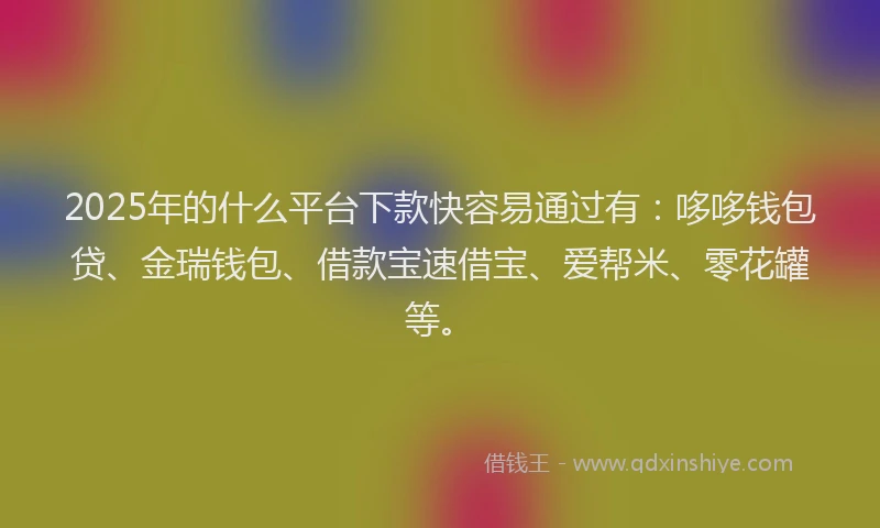 2025年的什么平台下款快容易通过有：哆哆钱包贷、金瑞钱包、借款宝速借宝、爱帮米、零花罐等。