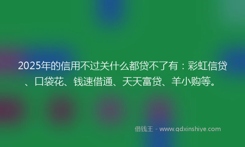 2025年的信用不过关什么都贷不了有:彩虹信贷、口袋花、钱速借通、天天富贷、羊小购等。