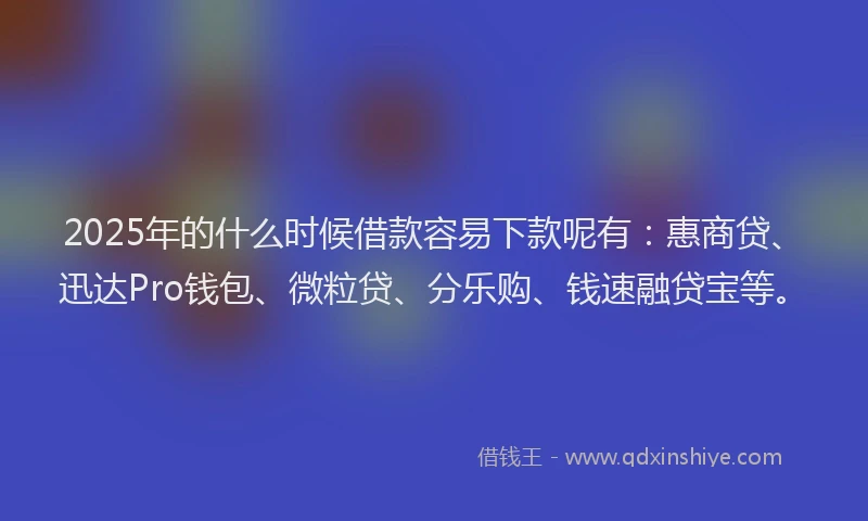 2025年的什么时候借款容易下款呢有：惠商贷、迅达Pro钱包、微粒贷、分乐购、钱速融贷宝等。
