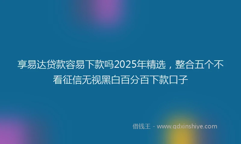 享易达贷款容易下款吗2025年精选，整合五个不看征信无视黑白百分百下款口子