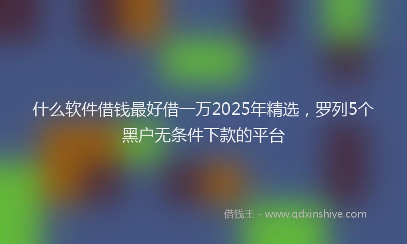什么软件借钱最好借一万2025年精选，罗列5个黑户无条件下款的平台
