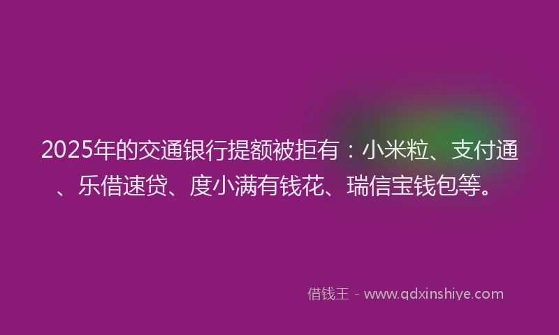 2025年的交通银行提额被拒有：小米粒、支付通、乐借速贷、度小满有钱花、瑞信宝钱包等。