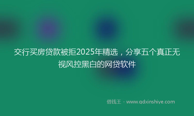 交行买房贷款被拒2025年精选，分享五个真正无视风控黑白的网贷软件