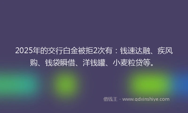 2025年的交行白金被拒2次有：钱速达融、疾风购、钱袋瞬借、洋钱罐、小麦粒贷等。